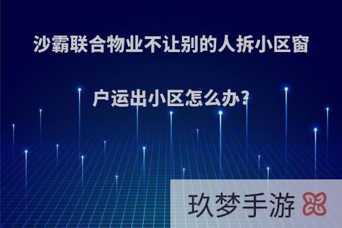 沙霸联合物业不让别的人拆小区窗户运出小区怎么办?