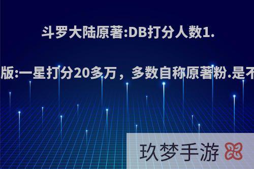 斗罗大陆原著:DB打分人数1.5万.而斗罗剧版:一星打分20多万，多数自称原著粉.是不是有点诡异?