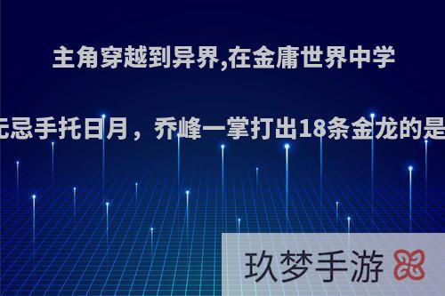 主角穿越到异界,在金庸世界中学武功，张无忌手托日月，乔峰一掌打出18条金龙的是什么小说?