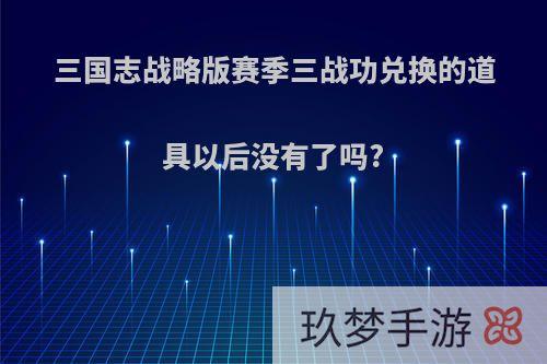 三国志战略版赛季三战功兑换的道具以后没有了吗?