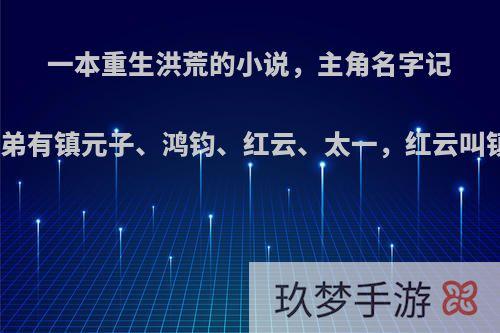 一本重生洪荒的小说，主角名字记不清楚了，收的徒弟有镇元子、鸿钧、红云、太一，红云叫镇云，太一叫镇一?