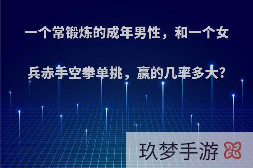 一个常锻炼的成年男性，和一个女兵赤手空拳单挑，赢的几率多大?