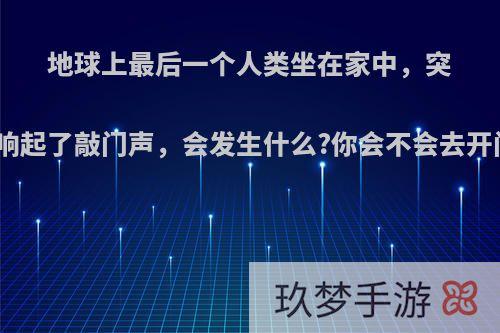 地球上最后一个人类坐在家中，突然响起了敲门声，会发生什么?你会不会去开门?