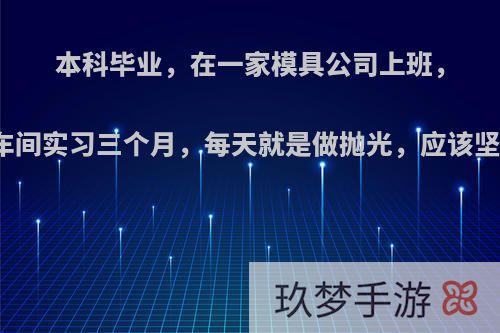 本科毕业，在一家模具公司上班，要在车间实习三个月，每天就是做抛光，应该坚持吗?