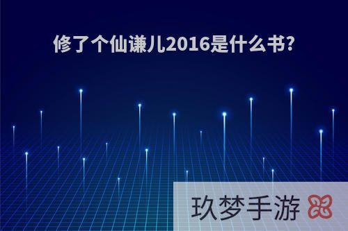 修了个仙谦儿2016是什么书?