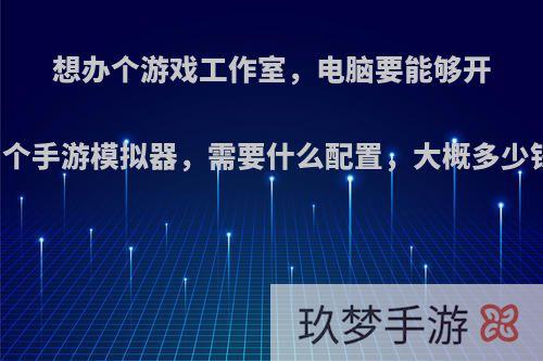 想办个游戏工作室，电脑要能够开四个手游模拟器，需要什么配置，大概多少钱?