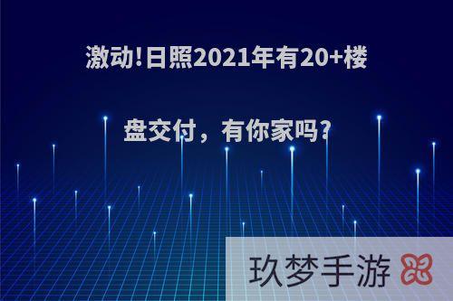 激动!日照2021年有20+楼盘交付，有你家吗?