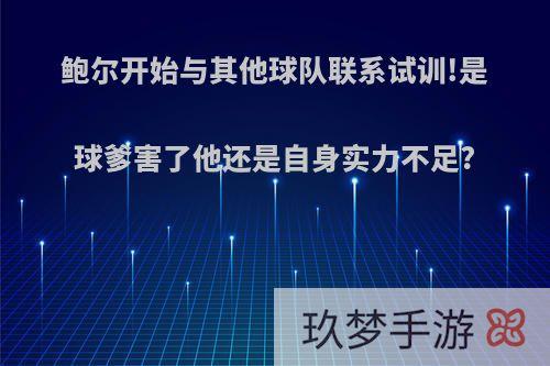 鲍尔开始与其他球队联系试训!是球爹害了他还是自身实力不足?