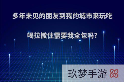 多年未见的朋友到我的城市来玩吃喝拉撒住需要我全包吗?