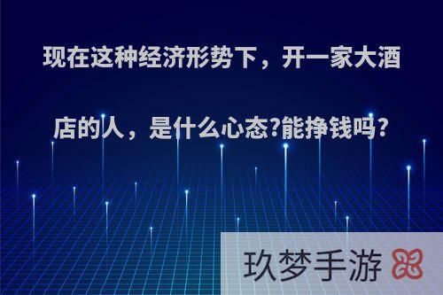 现在这种经济形势下，开一家大酒店的人，是什么心态?能挣钱吗?