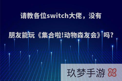 请教各位switch大佬，没有朋友能玩《集合啦!动物森友会》吗?