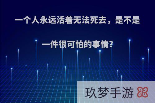 一个人永远活着无法死去，是不是一件很可怕的事情?