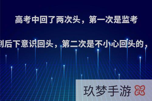 高考中回了两次头，第一次是监考老师前后说话，听到后下意识回头，第二次是不小心回头的，会不会该科判零分?