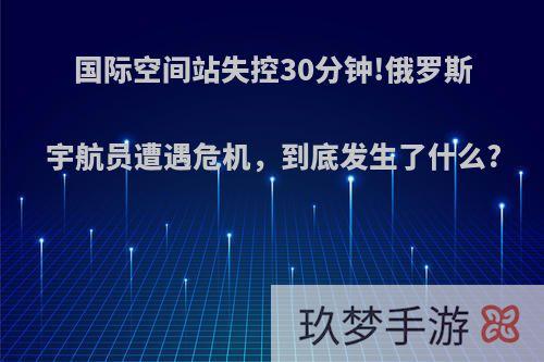 国际空间站失控30分钟!俄罗斯宇航员遭遇危机，到底发生了什么?