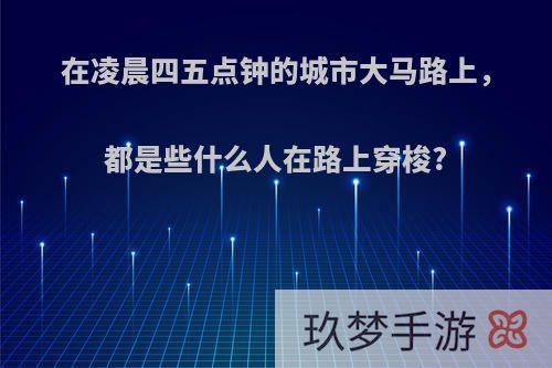 在凌晨四五点钟的城市大马路上，都是些什么人在路上穿梭?