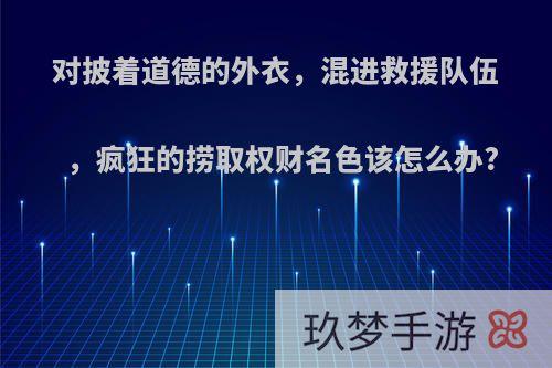 对披着道德的外衣，混进救援队伍，疯狂的捞取权财名色该怎么办?