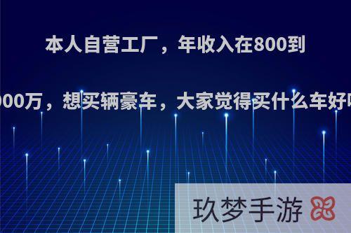 本人自营工厂，年收入在800到1000万，想买辆豪车，大家觉得买什么车好呢?