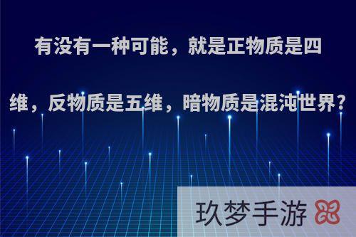 有没有一种可能，就是正物质是四维，反物质是五维，暗物质是混沌世界?