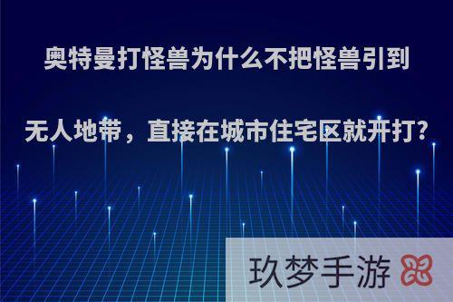 奥特曼打怪兽为什么不把怪兽引到无人地带，直接在城市住宅区就开打?