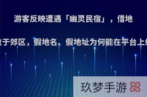 游客反映遭遇「幽灵民宿」，借地标建筑定位实则位于郊区，假地名、假地址为何能在平台上线?如何加强监管?