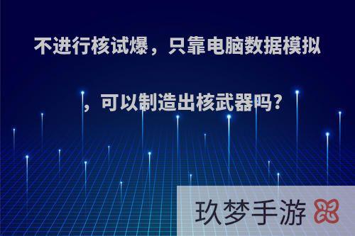 不进行核试爆，只靠电脑数据模拟，可以制造出核武器吗?