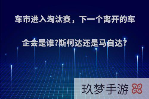 车市进入淘汰赛，下一个离开的车企会是谁?斯柯达还是马自达?