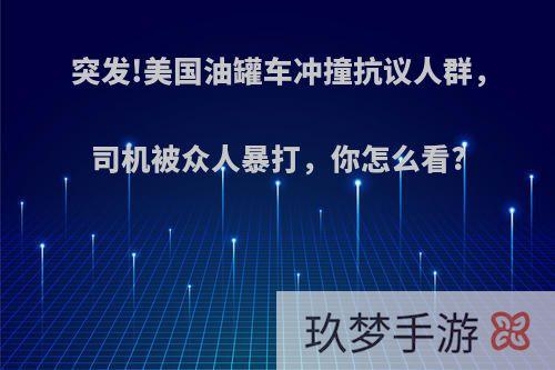 突发!美国油罐车冲撞抗议人群，司机被众人暴打，你怎么看?