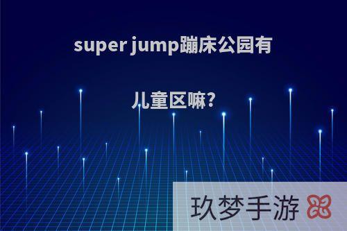 super jump蹦床公园有儿童区嘛?