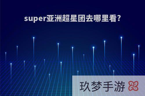 super亚洲超星团去哪里看?