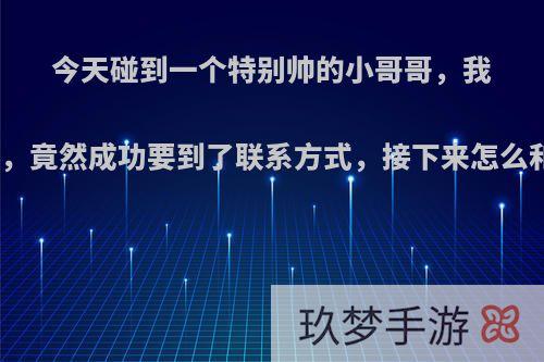 今天碰到一个特别帅的小哥哥，我一时色胆包天，竟然成功要到了联系方式，接下来怎么和他聊下去呢?