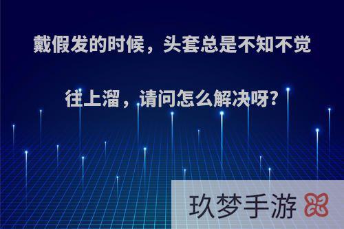 戴假发的时候，头套总是不知不觉往上溜，请问怎么解决呀?