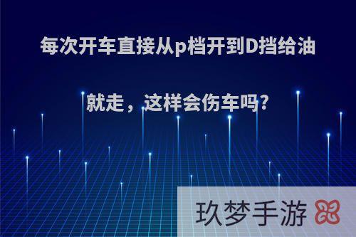 每次开车直接从p档开到D挡给油就走，这样会伤车吗?