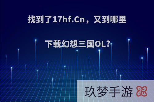 找到了17hf.Cn，又到哪里下载幻想三国OL?