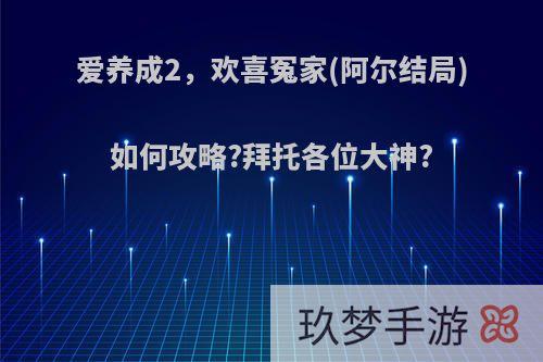 爱养成2，欢喜冤家(阿尔结局)如何攻略?拜托各位大神?