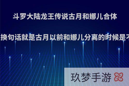 斗罗大陆龙王传说古月和娜儿合体以前有易容么换句话就是古月以前和娜儿分离的时候是不是长的一样?