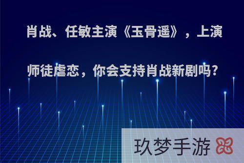 肖战、任敏主演《玉骨遥》，上演师徒虐恋，你会支持肖战新剧吗?