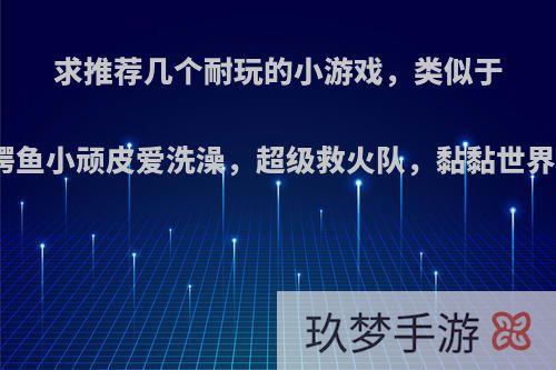 求推荐几个耐玩的小游戏，类似于鳄鱼小顽皮爱洗澡，超级救火队，黏黏世界?