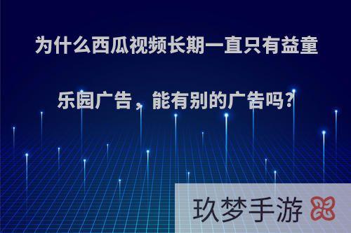 为什么西瓜视频长期一直只有益童乐园广告，能有别的广告吗?