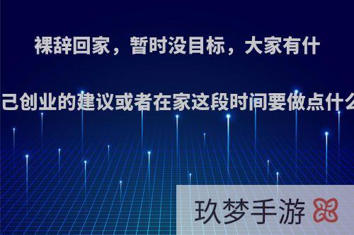 裸辞回家，暂时没目标，大家有什么自己创业的建议或者在家这段时间要做点什么呢?