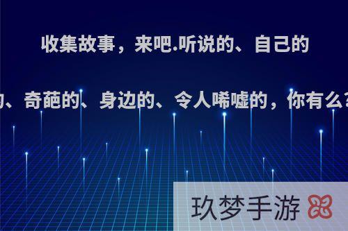 收集故事，来吧.听说的、自己的、书上的、奇葩的、身边的、令人唏嘘的，你有么?讲来听?