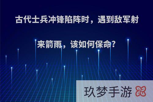 古代士兵冲锋陷阵时，遇到敌军射来箭雨，该如何保命?