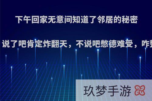 下午回家无意间知道了邻居的秘密，说了吧肯定炸翻天，不说吧憋德难受，咋整?