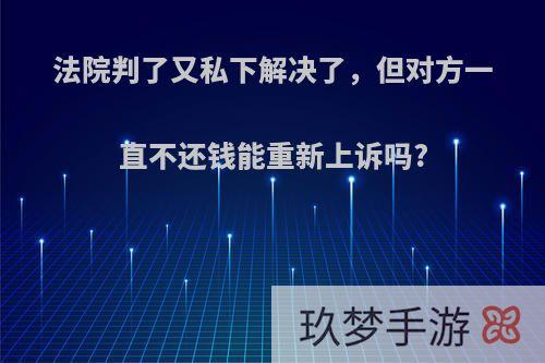 法院判了又私下解决了，但对方一直不还钱能重新上诉吗?