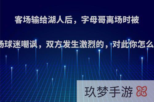 客场输给湖人后，字母哥离场时被现场球迷嘲讽，双方发生激烈的，对此你怎么看?