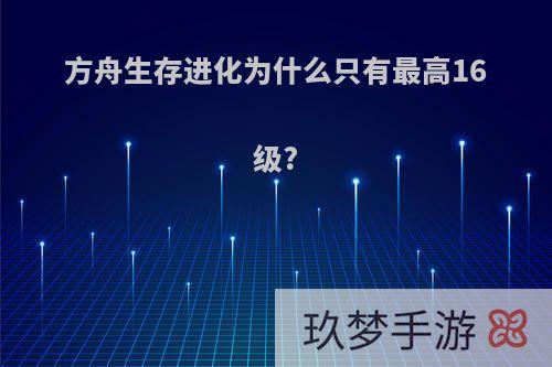 方舟生存进化为什么只有最高16级?