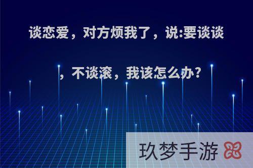 谈恋爱，对方烦我了，说:要谈谈，不谈滚，我该怎么办?