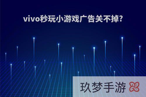 vivo秒玩小游戏广告关不掉?