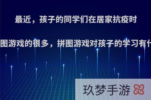 最近，孩子的同学们在居家抗疫时玩拼图游戏的很多，拼图游戏对孩子的学习有什么?