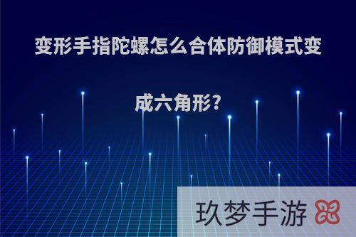 变形手指陀螺怎么合体防御模式变成六角形?