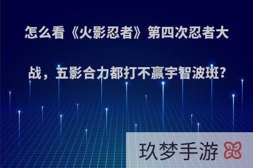 怎么看《火影忍者》第四次忍者大战，五影合力都打不赢宇智波斑?